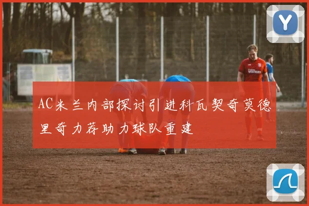 AC米兰内部探讨引进科瓦契奇莫德里奇力荐助力球队重建