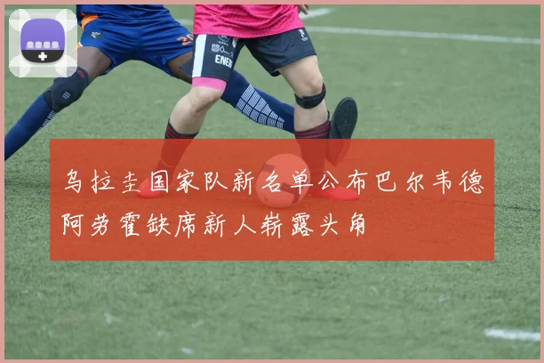 乌拉圭国家队新名单公布巴尔韦德阿劳霍缺席新人崭露头角