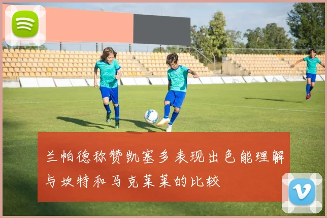 兰帕德称赞凯塞多表现出色能理解与坎特和马克莱莱的比较