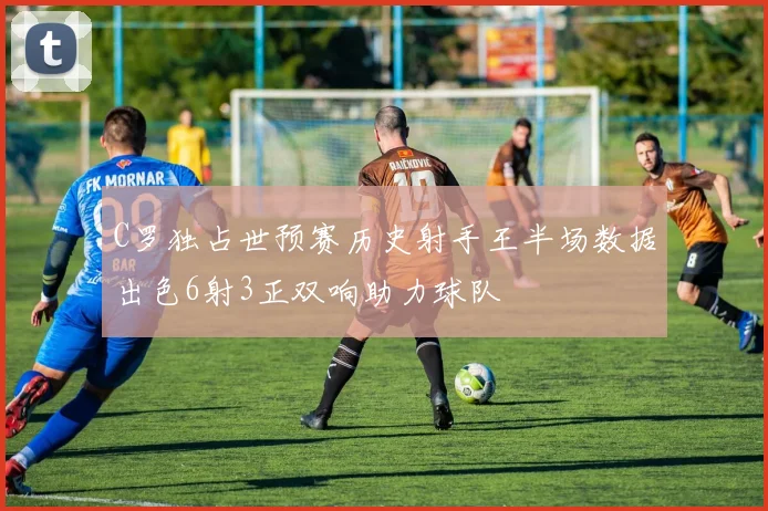 C罗独占世预赛历史射手王半场数据出色6射3正双响助力球队