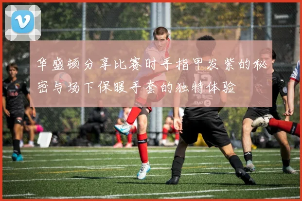 华盛顿分享比赛时手指甲发紫的秘密与场下保暖手套的独特体验