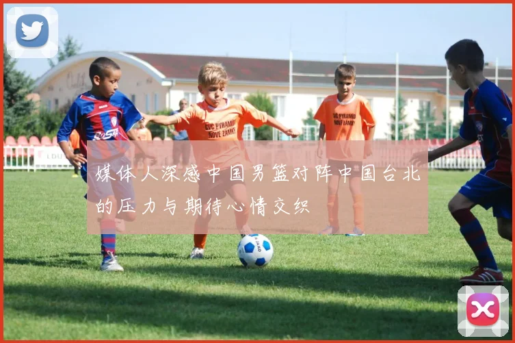 媒体人深感中国男篮对阵中国台北的压力与期待心情交织