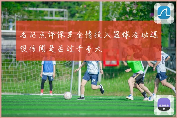 名记点评保罗全情投入篮球活动退役传闻是否过于夸大