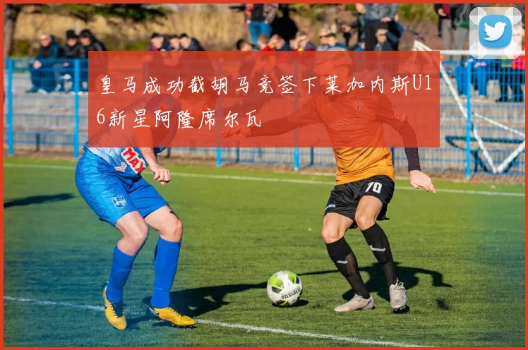 皇马成功截胡马竞签下莱加内斯U16新星阿隆席尔瓦