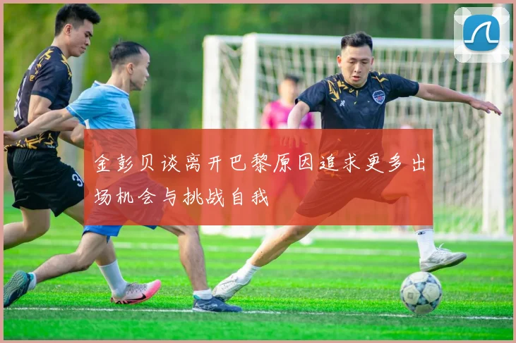 金彭贝谈离开巴黎原因追求更多出场机会与挑战自我