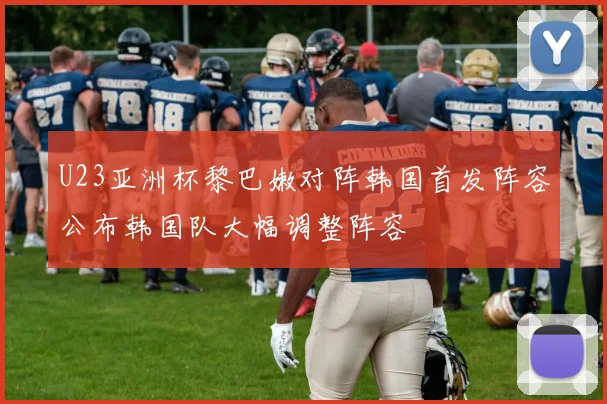 U23亚洲杯黎巴嫩对阵韩国首发阵容公布韩国队大幅调整阵容