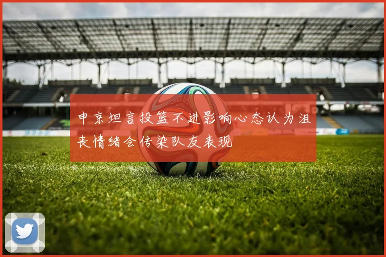 申京坦言投篮不进影响心态认为沮丧情绪会传染队友表现