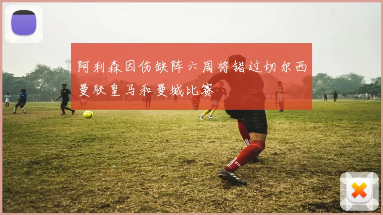 阿利森因伤缺阵六周将错过切尔西曼联皇马和曼城比赛