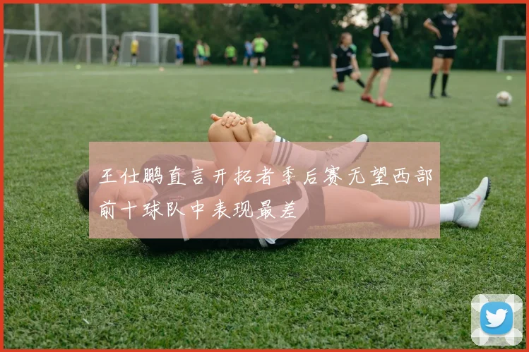 王仕鹏直言开拓者季后赛无望西部前十球队中表现最差