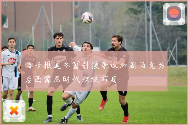 马卡报道冬窗引援争议加剧马竞为后西蒙尼时代积极布局