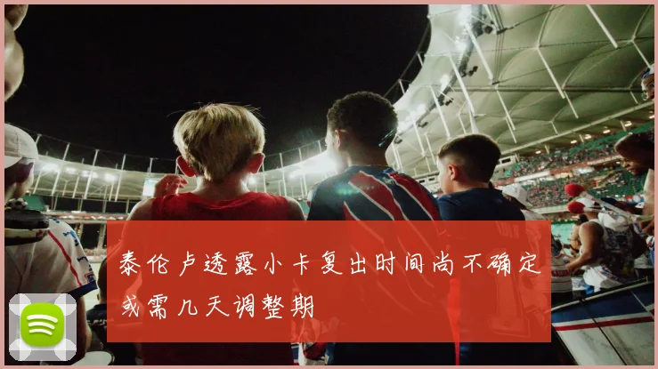 泰伦卢透露小卡复出时间尚不确定或需几天调整期