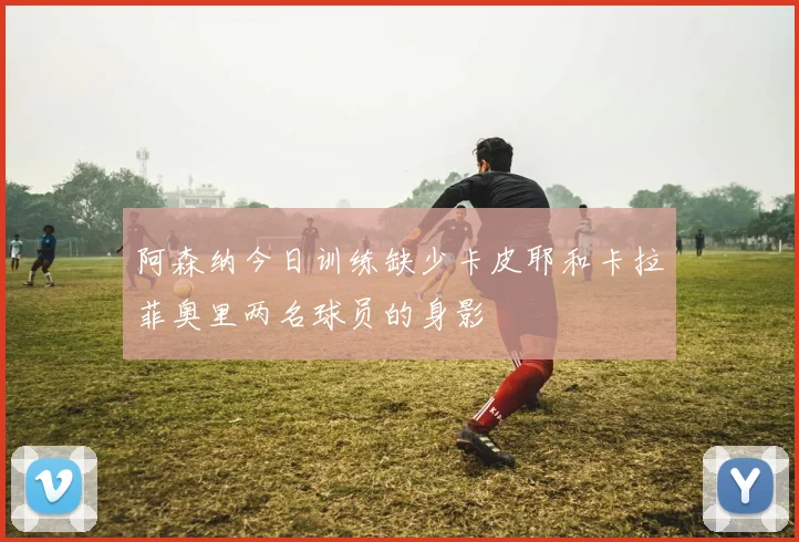 阿森纳今日训练缺少卡皮耶和卡拉菲奥里两名球员的身影