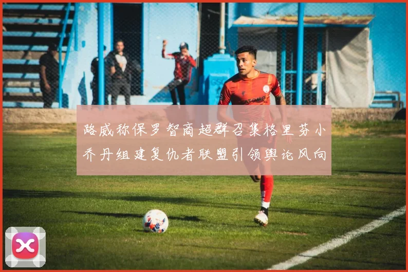 路威称保罗智商超群召集格里芬小乔丹组建复仇者联盟引领舆论风向