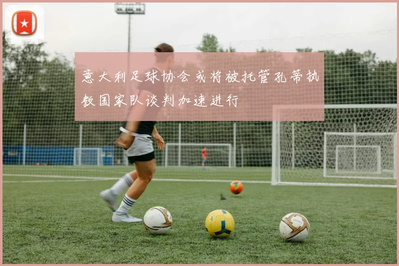 意大利足球协会或将被托管孔蒂执教国家队谈判加速进行