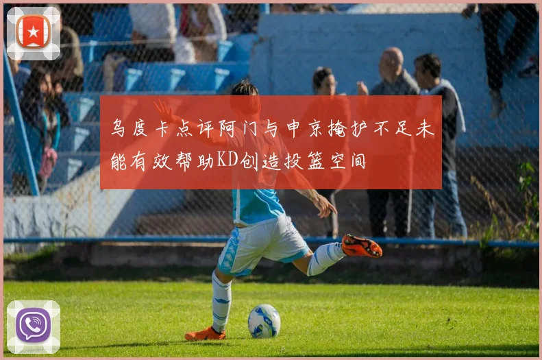 乌度卡点评阿门与申京掩护不足未能有效帮助KD创造投篮空间