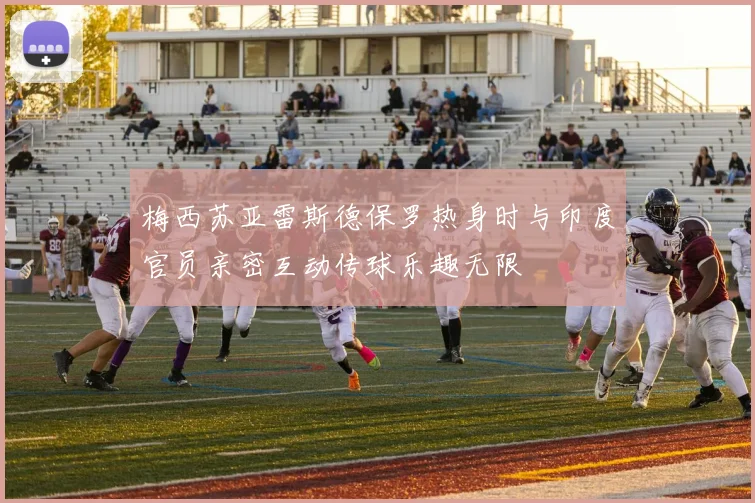 梅西苏亚雷斯德保罗热身时与印度官员亲密互动传球乐趣无限