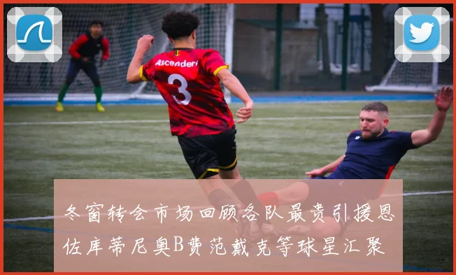 冬窗转会市场回顾各队最贵引援恩佐库蒂尼奥B费范戴克等球星汇聚