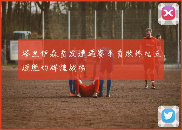 塔里伊森首发遭遇赛季首败终结五连胜的辉煌战绩