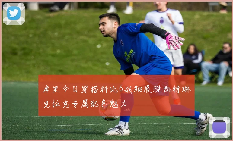 库里今日穿搭科比6战靴展现凯特琳克拉克专属配色魅力