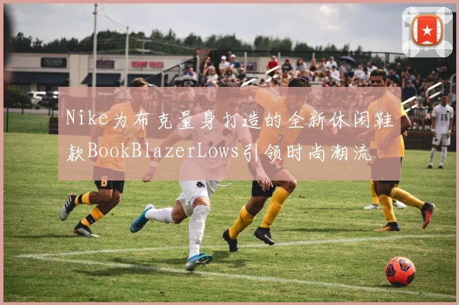 Nike为布克量身打造的全新休闲鞋款BookBlazerLows引领时尚潮流