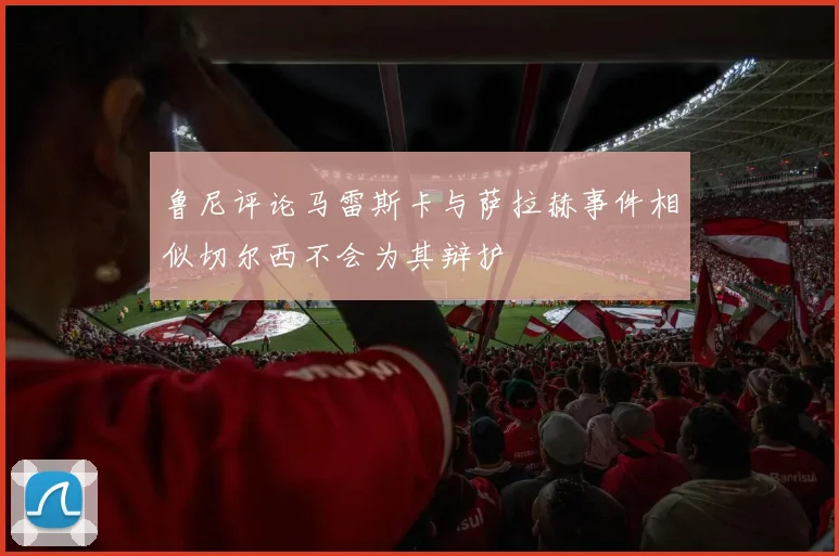 鲁尼评论马雷斯卡与萨拉赫事件相似切尔西不会为其辩护