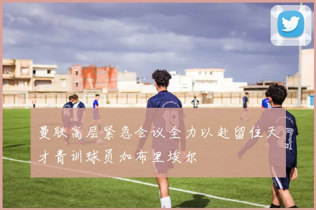 曼联高层紧急会议全力以赴留住天才青训球员加布里埃尔