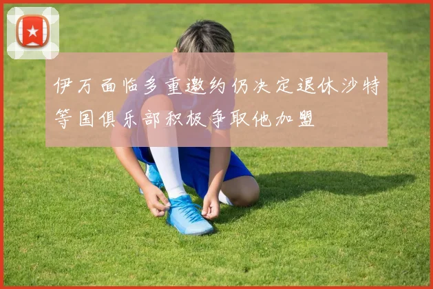 伊万面临多重邀约仍决定退休沙特等国俱乐部积极争取他加盟