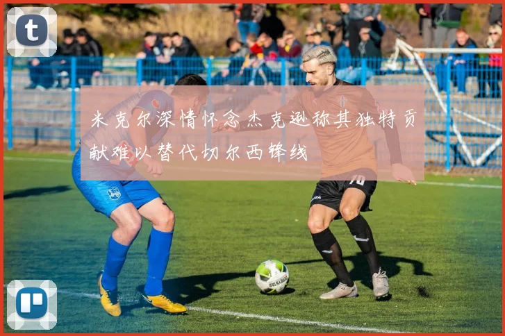 米克尔深情怀念杰克逊称其独特贡献难以替代切尔西锋线