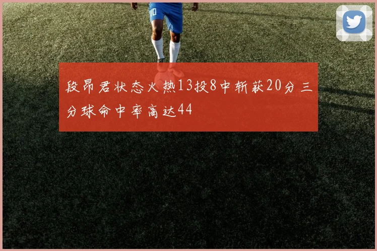 段昂君状态火热13投8中斩获20分三分球命中率高达44