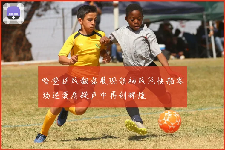 哈登逆风翻盘展现领袖风范快船客场逆袭质疑声中再创辉煌