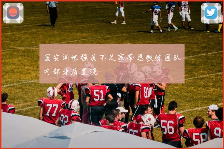 国安训练强度不足塞蒂恩教练团队内部矛盾显现