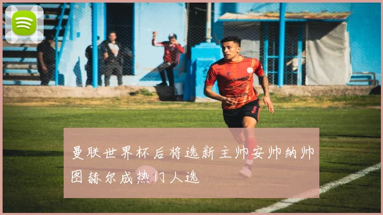 曼联世界杯后将选新主帅安帅纳帅图赫尔成热门人选