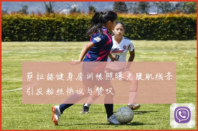 萨拉赫健身房训练照曝光腹肌线条引发粉丝热议与赞叹