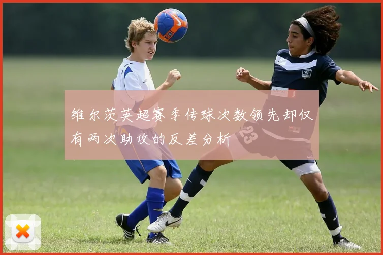 维尔茨英超赛季传球次数领先却仅有两次助攻的反差分析