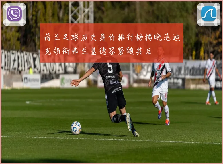 荷兰足球历史身价排行榜揭晓范迪克领衔弗兰基德容紧随其后