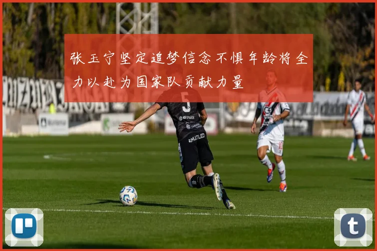 张玉宁坚定追梦信念不惧年龄将全力以赴为国家队贡献力量