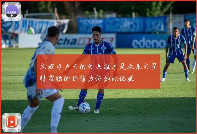 文班与卢卡的对决谁才是未来之星特雷杨的价值为何如此低廉